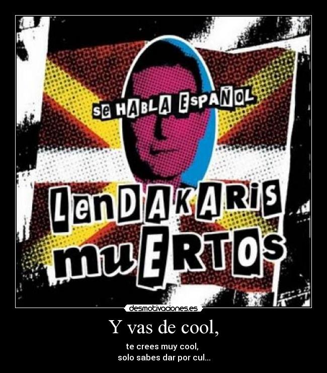 Y vas de cool, - te crees muy cool,
solo sabes dar por cul...