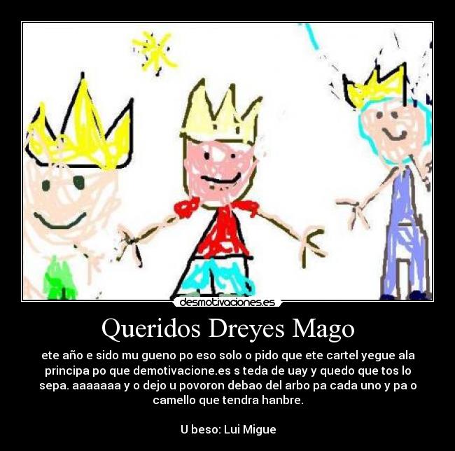 Queridos Dreyes Mago - ete año e sido mu gueno po eso solo o pido que ete cartel yegue ala
principa po que demotivacione.es s teda de uay y quedo que tos lo
sepa. aaaaaaa y o dejo u povoron debao del arbo pa cada uno y pa o
camello que tendra hanbre.
U beso: Lui Migue