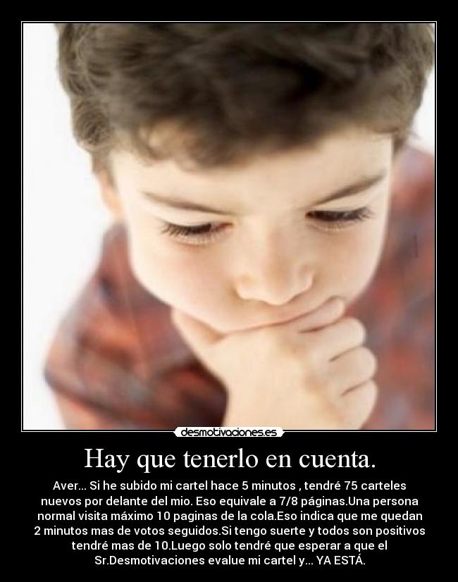 Hay que tenerlo en cuenta. - Aver... Si he subido mi cartel hace 5 minutos , tendré 75 carteles
nuevos por delante del mio. Eso equivale a 7/8 páginas.Una persona
normal visita máximo 10 paginas de la cola.Eso indica que me quedan
2 minutos mas de votos seguidos.Si tengo suerte y todos son positivos
tendré mas de 10.Luego solo tendré que esperar a que el
Sr.Desmotivaciones evalue mi cartel y... YA ESTÁ.