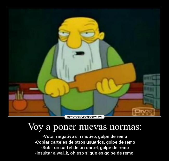 Voy a poner nuevas normas: - -Votar negativo sin motivo, golpe de remo
-Copiar carteles de otros usuarios, golpe de remo
-Subir un cartel de un cartel, golpe de remo
-Insultar a wal_k, oh eso si que es golpe de remo!