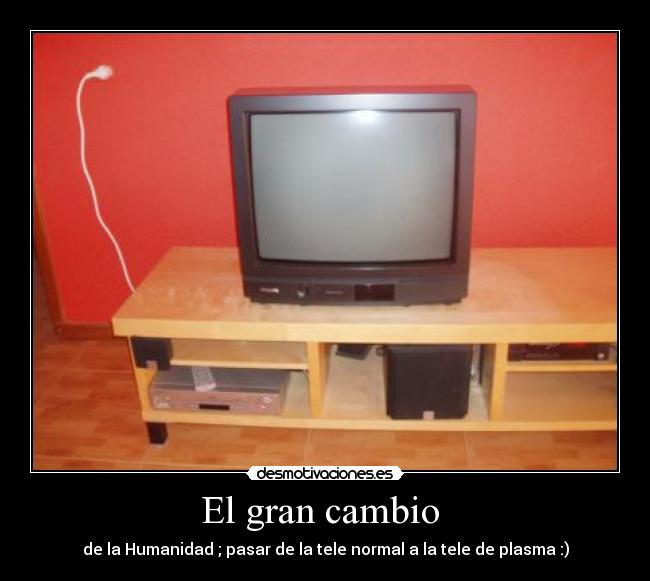 El gran cambio - de la Humanidad ; pasar de la tele normal a la tele de plasma :)