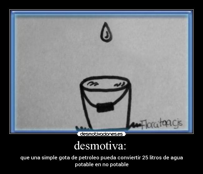 desmotiva: - que una simple gota de petroleo pueda conviertir 25 litros de agua
potable en no potable