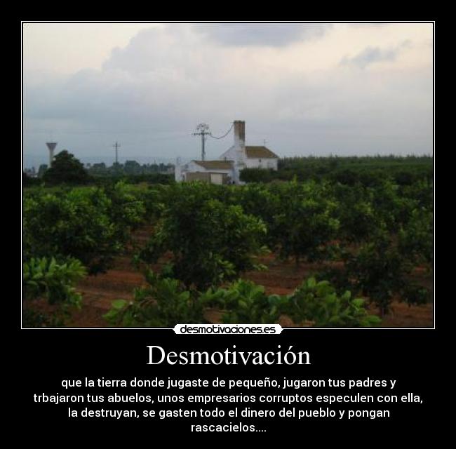 Desmotivación - que la tierra donde jugaste de pequeño, jugaron tus padres y
trbajaron tus abuelos, unos empresarios corruptos especulen con ella,
la destruyan, se gasten todo el dinero del pueblo y pongan
rascacielos....