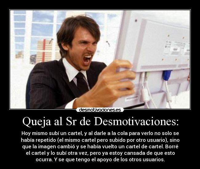 Queja al Sr de Desmotivaciones: - Hoy mismo subí un cartel, y al darle a la cola para verlo no solo se
había repetido (el mismo cartel pero subido por otro usuario), sino
que la imagen cambió y se había vuelto un cartel de cartel. Borré
el cartel y lo subí otra vez, pero ya estoy cansada de que esto
ocurra. Y se que tengo el apoyo de los otros usuarios.
