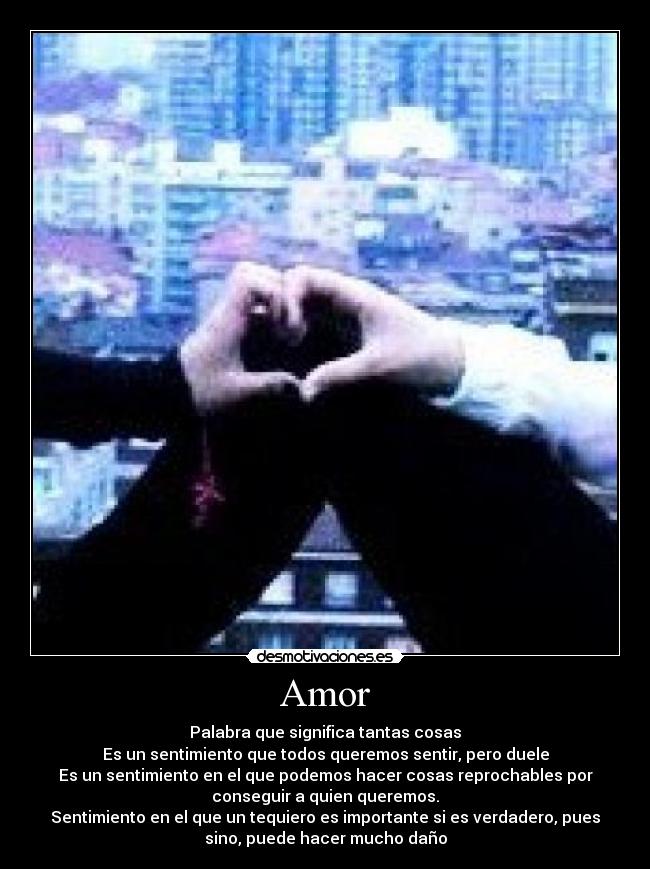 Amor - Palabra que significa tantas cosas
Es un sentimiento que todos queremos sentir, pero duele
Es un sentimiento en el que podemos hacer cosas reprochables por
conseguir a quien queremos.
Sentimiento en el que un tequiero es importante si es verdadero, pues
sino, puede hacer mucho daño