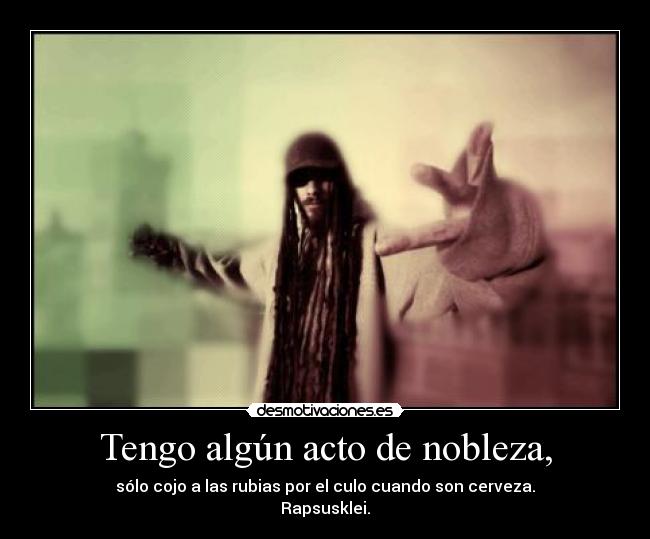Tengo algún acto de nobleza, - sólo cojo a las rubias por el culo cuando son cerveza.
Rapsusklei.