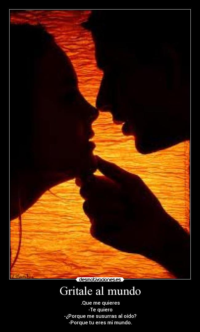 Gritale al mundo - .Que me quieres
-Te quiero
-¿Porque me susurras al oído?
-Porque tu eres mi mundo.