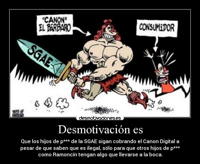 Desmotivación es - Que los hijos de p*** de la SGAE sigan cobrando el Canon Digital a
pesar de que saben que es ilegal, sólo para que otros hijos de p***
como Ramoncín tengan algo que llevarse a la boca.