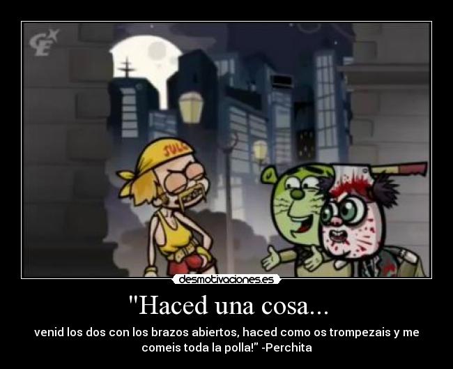 Haced una cosa... - venid los dos con los brazos abiertos, haced como os trompezais y me
comeis toda la polla! -Perchita