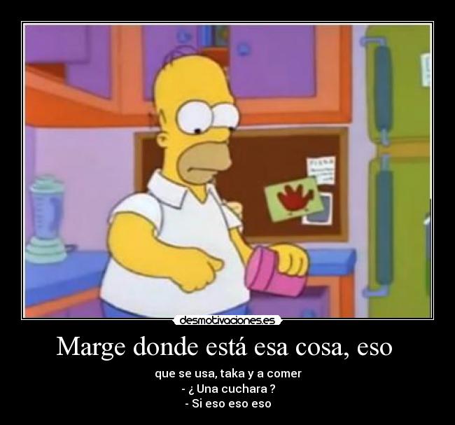 Marge donde está esa cosa, eso - que se usa, taka y a comer
- ¿ Una cuchara ?
- Si eso eso eso
