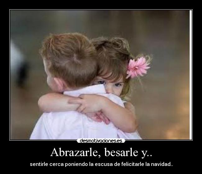 Abrazarle, besarle y.. - sentirle cerca poniendo la escusa de felicitarle la navidad..