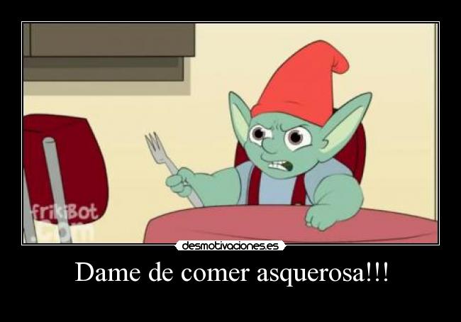Dame de comer asquerosa!!! -