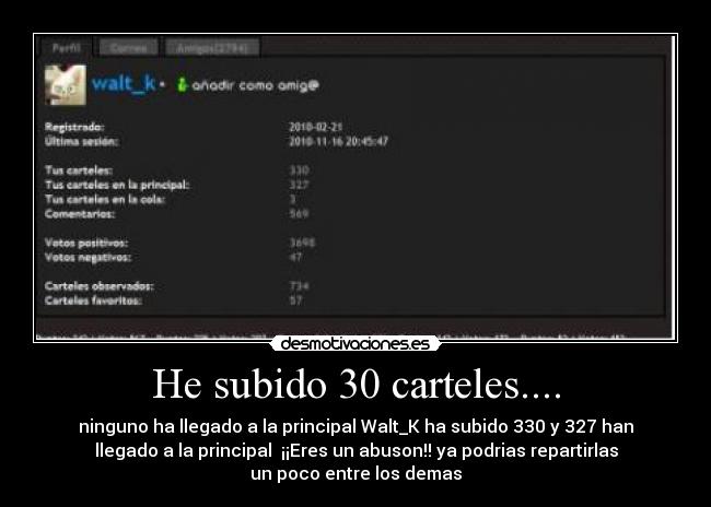 He subido 30 carteles.... - ninguno ha llegado a la principal Walt_K ha subido 330 y 327 han
llegado a la principal  ¡¡Eres un abuson!! ya podrias repartirlas
un poco entre los demas