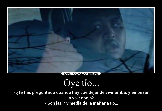 Oye tío... - - ¿Te has preguntado cuando hay que dejar de vivir arriba, y empezar a vivir abajo?
- Son las 7 y media de la mañana tío...