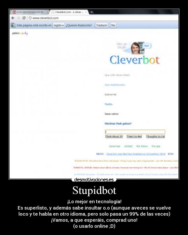 Stupidbot - ¡Lo mejor en tecnología!
Es superlisto, y además sabe insultar o.o (aunque aveces se vuelve
loco y te habla en otro idioma, pero solo pasa un 99% de las veces)
¡Vamos, a que esperáis, comprad uno!
(o usarlo online ;D)