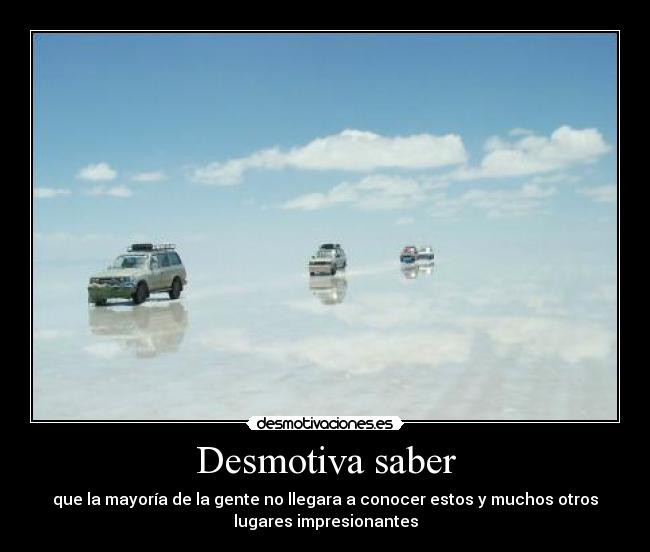 Desmotiva saber - que la mayoría de la gente no llegara a conocer estos y muchos otros
lugares impresionantes