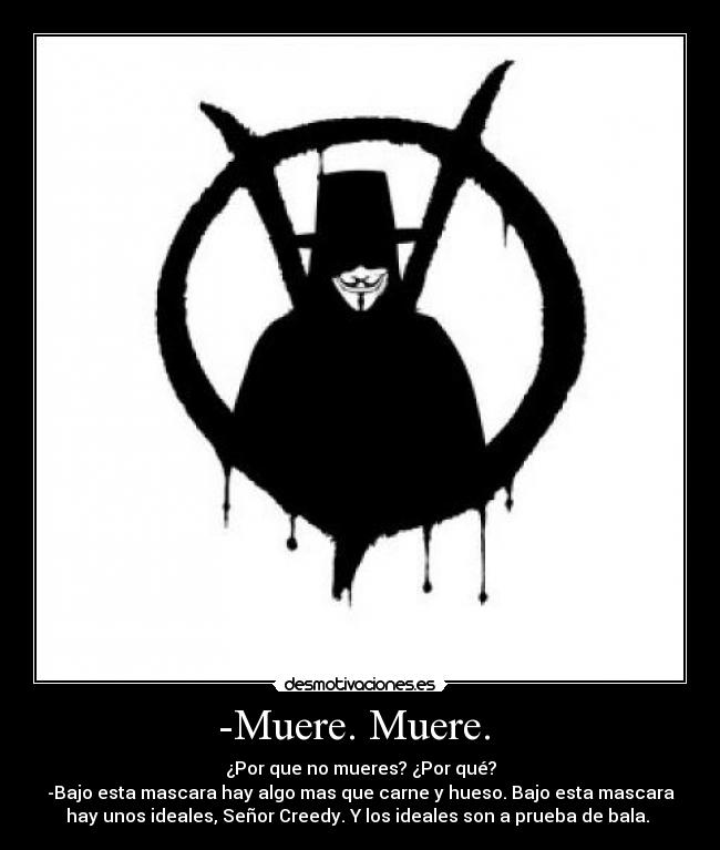 -Muere. Muere. - ¿Por que no mueres? ¿Por qué?
-Bajo esta mascara hay algo mas que carne y hueso. Bajo esta mascara
hay unos ideales, Señor Creedy. Y los ideales son a prueba de bala.