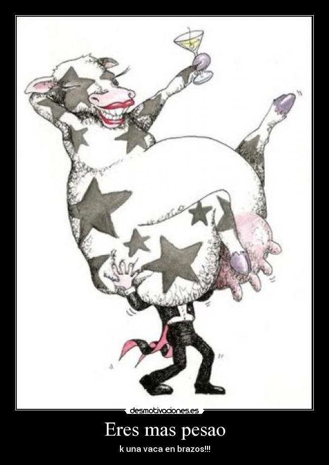 Eres mas pesao - k una vaca en brazos!!!