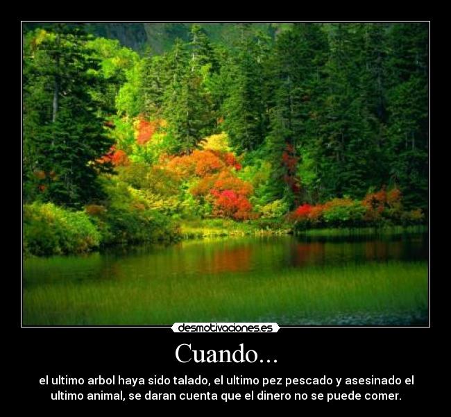 Cuando... - el ultimo arbol haya sido talado, el ultimo pez pescado y asesinado el
ultimo animal, se daran cuenta que el dinero no se puede comer.