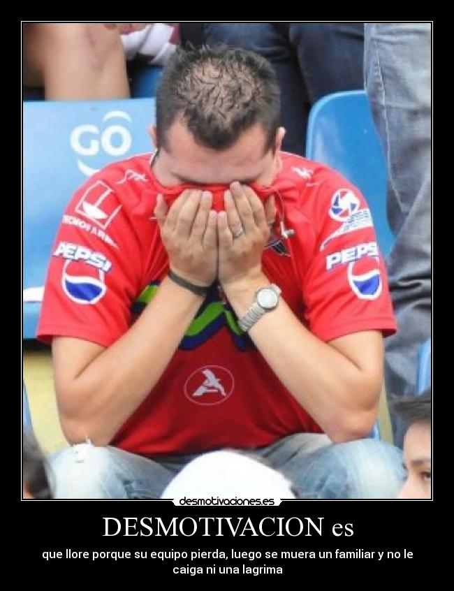DESMOTIVACION es - que llore porque su equipo pierda, luego se muera un familiar y no le
caiga ni una lagrima