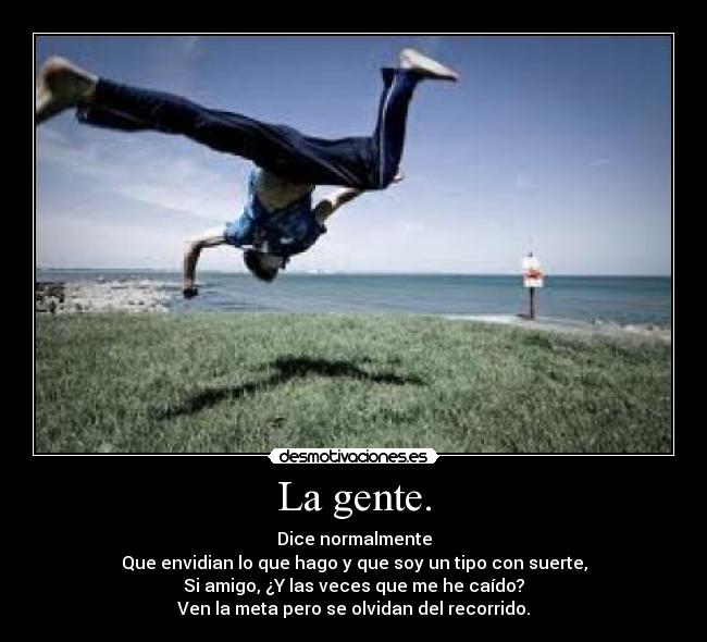 La gente. - Dice normalmente
Que envidian lo que hago y que soy un tipo con suerte,
Si amigo, ¿Y las veces que me he caído?
Ven la meta pero se olvidan del recorrido.