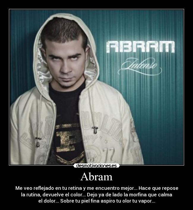 Abram - Me veo reflejado en tu retina y me encuentro mejor... Hace que repose
la rutina, devuelve el color... Dejo ya de lado la morfina que calma
el dolor... Sobre tu piel fina aspiro tu olor tu vapor...