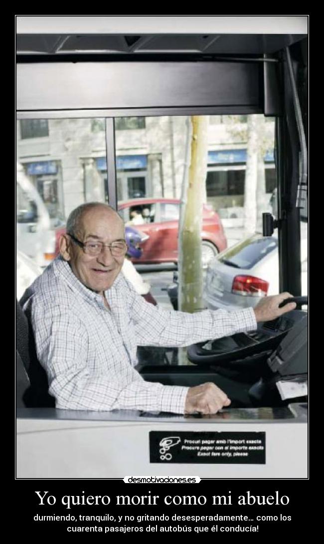 Yo quiero morir como mi abuelo - durmiendo, tranquilo, y no gritando desesperadamente… como los
cuarenta pasajeros del autobús que él conducía!