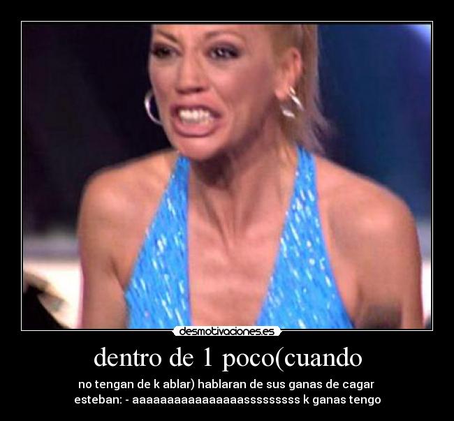 dentro de 1 poco(cuando - no tengan de k ablar) hablaran de sus ganas de cagar
esteban: - aaaaaaaaaaaaaaaasssssssss k ganas tengo