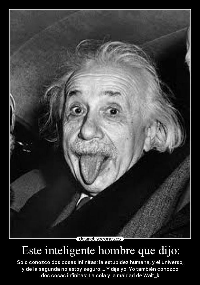 Este inteligente hombre que dijo: - Solo conozco dos cosas infinitas: la estupidez humana, y el universo,
y de la segunda no estoy seguro.... Y dije yo: Yo también conozco
dos cosas infinitas: La cola y la maldad de Walt_k