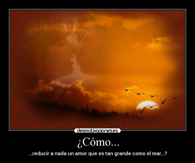 ¿Cómo... - ...reducir a nada un amor que es tan grande como el mar...?