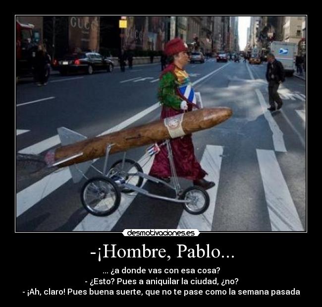 -¡Hombre, Pablo... - ... ¿a donde vas con esa cosa?
- ¿Esto? Pues a aniquilar la ciudad, ¿no?
- ¡Ah, claro! Pues buena suerte, que no te pase como la semana pasada