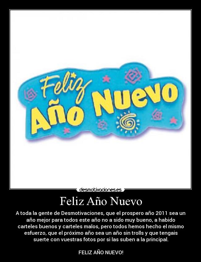 Feliz Año Nuevo - A toda la gente de Desmotivaciones, que el prospero año 2011 sea un
año mejor para todos este año no a sido muy bueno, a habido
carteles buenos y carteles malos, pero todos hemos hecho el mismo
esfuerzo, que el próximo año sea un año sin trolls y que tengais
suerte con vuestras fotos por si las suben a la principal.
FELIZ AÑO NUEVO!
