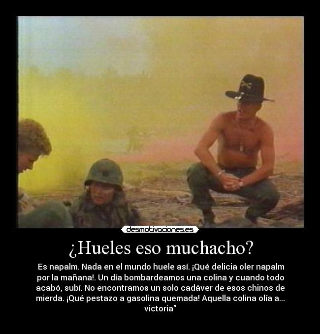¿Hueles eso muchacho? - Es napalm. Nada en el mundo huele así. ¡Qué delicia oler napalm
por la mañana!. Un día bombardeamos una colina y cuando todo
acabó, subí. No encontramos un solo cadáver de esos chinos de
mierda. ¡Qué pestazo a gasolina quemada! Aquella colina olía a...
victoria