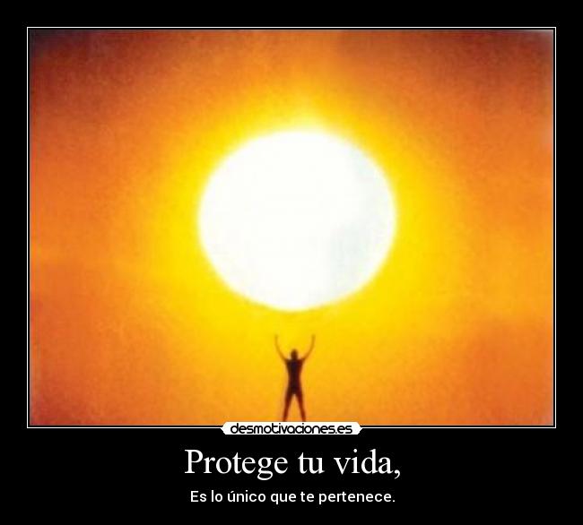 Protege tu vida, - Es lo único que te pertenece.