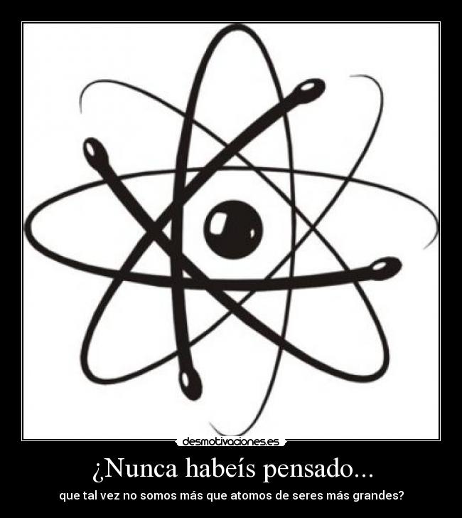 ¿Nunca habeís pensado... - que tal vez no somos más que atomos de seres más grandes?