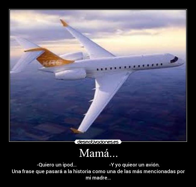 Mamá... - -Quiero un ipod... -Y yo quieor un avión.
Una frase que pasará a la historia como una de las más mencionadas por
mi madre...