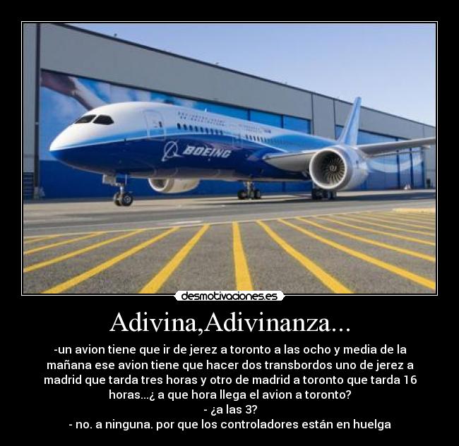 Adivina,Adivinanza... - -un avion tiene que ir de jerez a toronto a las ocho y media de la
mañana ese avion tiene que hacer dos transbordos uno de jerez a
madrid que tarda tres horas y otro de madrid a toronto que tarda 16
horas...¿ a que hora llega el avion a toronto?
- ¿a las 3?
- no. a ninguna. por que los controladores están en huelga