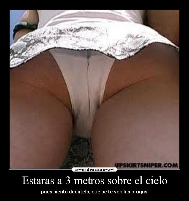 Estaras a 3 metros sobre el cielo - pues siento decirtelo, que se te ven las bragas.