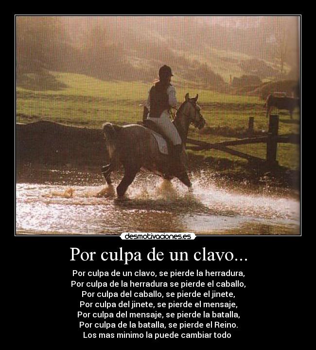 Por culpa de un clavo... - Por culpa de un clavo, se pierde la herradura,
Por culpa de la herradura se pierde el caballo,
Por culpa del caballo, se pierde el jinete,
Por culpa del jinete, se pierde el mensaje,
Por culpa del mensaje, se pierde la batalla,
Por culpa de la batalla, se pierde el Reino.
Los mas minimo la puede cambiar todo