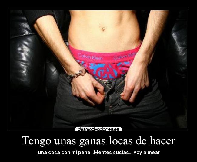 Tengo unas ganas locas de hacer - una cosa con mi pene...Mentes sucias....voy a mear