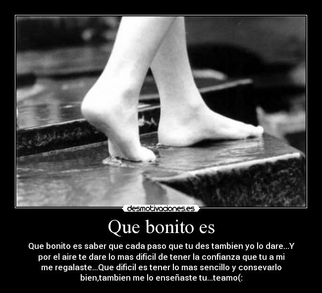 Que bonito es - Que bonito es saber que cada paso que tu des tambien yo lo dare...Y
por el aire te dare lo mas dificil de tener la confianza que tu a mi
me regalaste...Que dificil es tener lo mas sencillo y consevarlo
bien,tambien me lo enseñaste tu...teamo(: