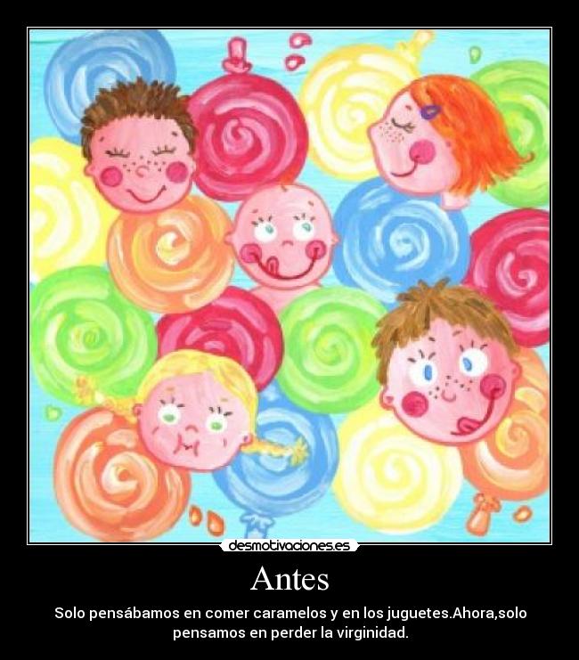 Antes - Solo pensábamos en comer caramelos y en los juguetes.Ahora,solo
pensamos en perder la virginidad.