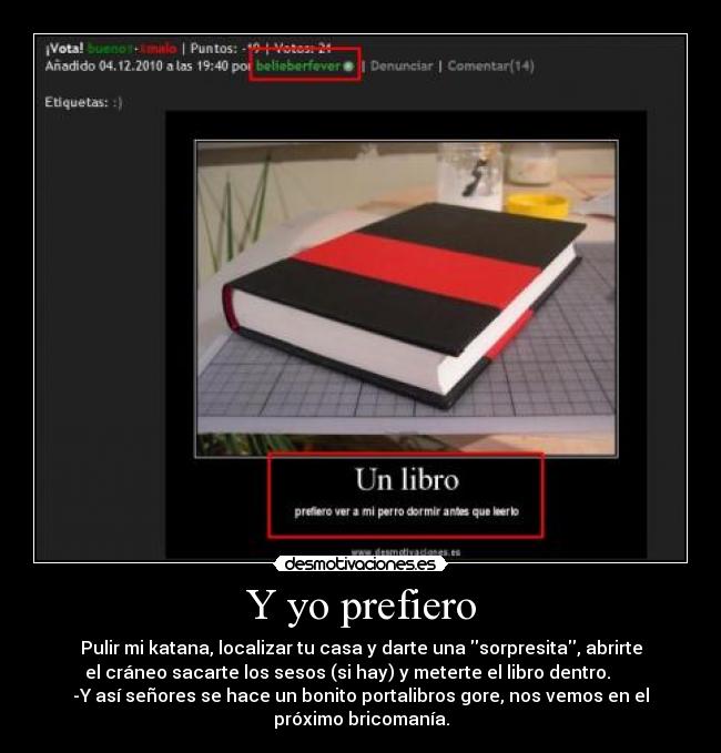 Y yo prefiero - Pulir mi katana, localizar tu casa y darte una sorpresita, abrirte
el cráneo sacarte los sesos (si hay) y meterte el libro dentro.
-Y así señores se hace un bonito portalibros gore, nos vemos en el
próximo bricomanía.