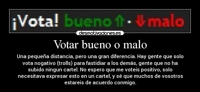 Votar bueno o malo - Una pequeña distancia, pero una gran diferencia. Hay gente que solo
vota nogativo (trolls) para fastidiar a los demás, gente que no ha
subido ningun cartel. No espero que me voteis positivo, solo
necesitava expresar esto en un cartel, y sé que muchos de vosotros
estareis de acuerdo conmigo.