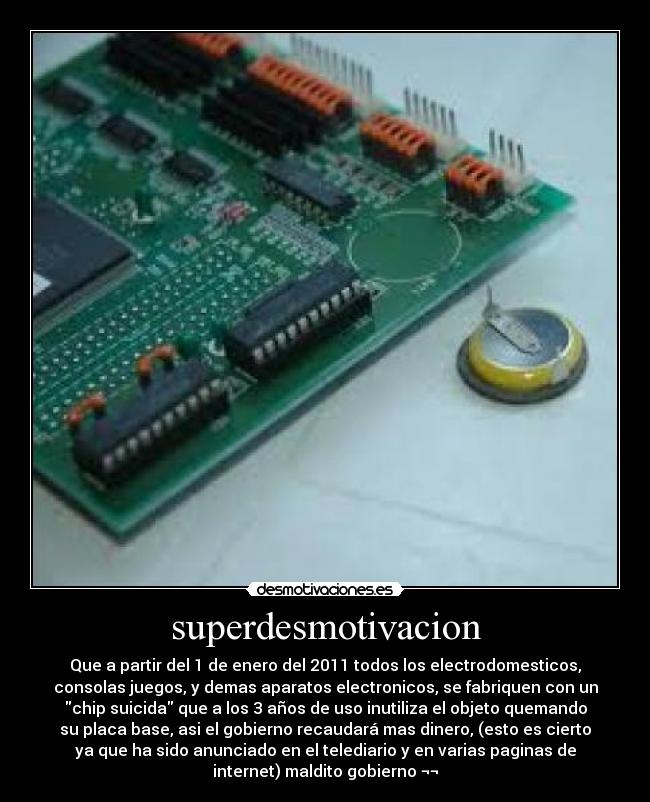 superdesmotivacion - Que a partir del 1 de enero del 2011 todos los electrodomesticos,
consolas juegos, y demas aparatos electronicos, se fabriquen con un
chip suicida que a los 3 años de uso inutiliza el objeto quemando
su placa base, asi el gobierno recaudará mas dinero, (esto es cierto
ya que ha sido anunciado en el telediario y en varias paginas de
internet) maldito gobierno ¬¬