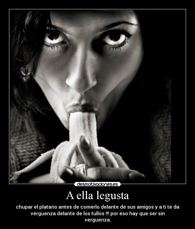 A ella legusta - chupar el platano antes de comerlo delante de sus amigos y a ti te da
verguenza delante de los tullos !!! por eso hay que ser sin
verguenza.