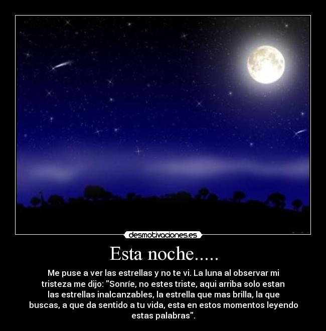 Esta noche..... - Me puse a ver las estrellas y no te vi. La luna al observar mi
tristeza me dijo: Sonríe, no estes triste, aqui arriba solo estan
las estrellas inalcanzables, la estrella que mas brilla, la que
buscas, a que da sentido a tu vida, esta en estos momentos leyendo
estas palabras.