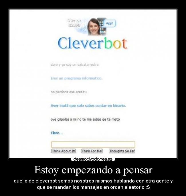 Estoy empezando a pensar - que lo de cleverbot somos nosotros mismos hablando con otra gente y
que se mandan los mensajes en orden aleatorio :S