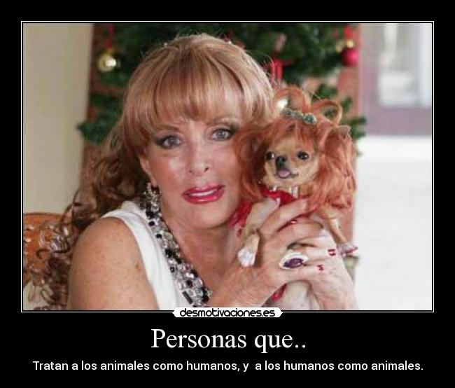 Personas que.. - Tratan a los animales como humanos, y a los humanos como animales.
