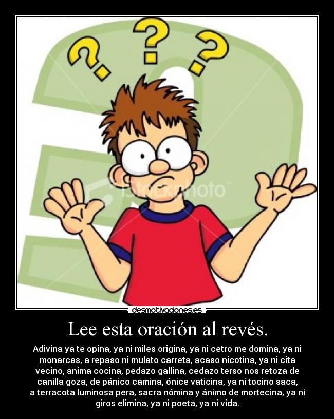 Lee esta oración al revés. - Adivina ya te opina, ya ni miles origina, ya ni cetro me domina, ya ni
monarcas, a repaso ni mulato carreta, acaso nicotina, ya ni cita
vecino, anima cocina, pedazo gallina, cedazo terso nos retoza de
canilla goza, de pánico camina, ónice vaticina, ya ni tocino saca,
a terracota luminosa pera, sacra nómina y ánimo de mortecina, ya ni
giros elimina, ya ni poeta, ya ni vida.